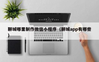 乌兰察布聊城哪里制作微信小程序（聊城app有哪些）