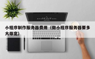 乌兰察布小程序制作服务器费用（做小程序服务器要多大带宽）