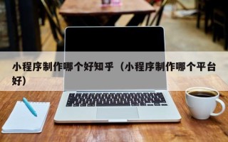 乌兰察布小程序制作哪个好知乎（小程序制作哪个平台好）