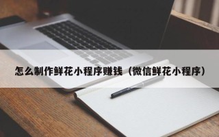 乌兰察布怎么制作鲜花小程序赚钱（微信鲜花小程序）